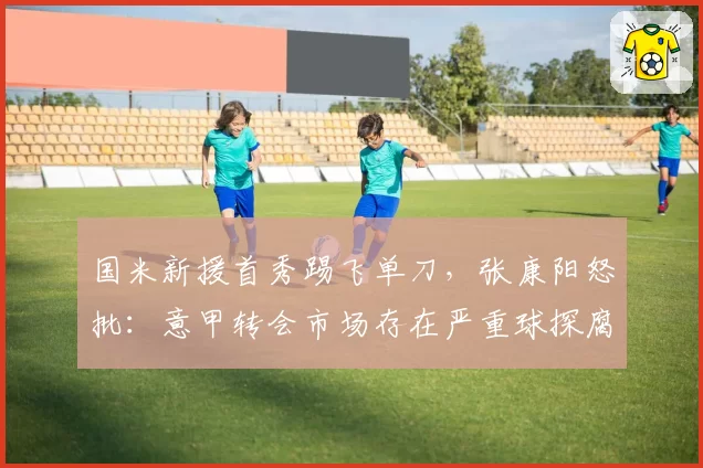 国米新援首秀踢飞单刀,张康阳怒批:意甲转会市场存在严重球探腐败