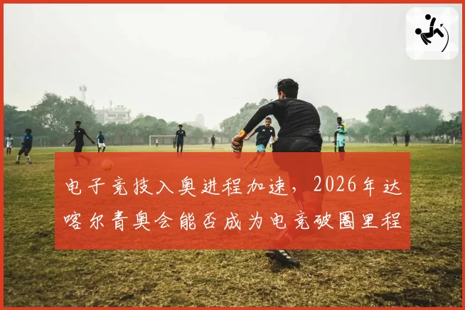 电子竞技入奥进程加速,2026年达喀尔青奥会能否成为电竞破圈里程碑?