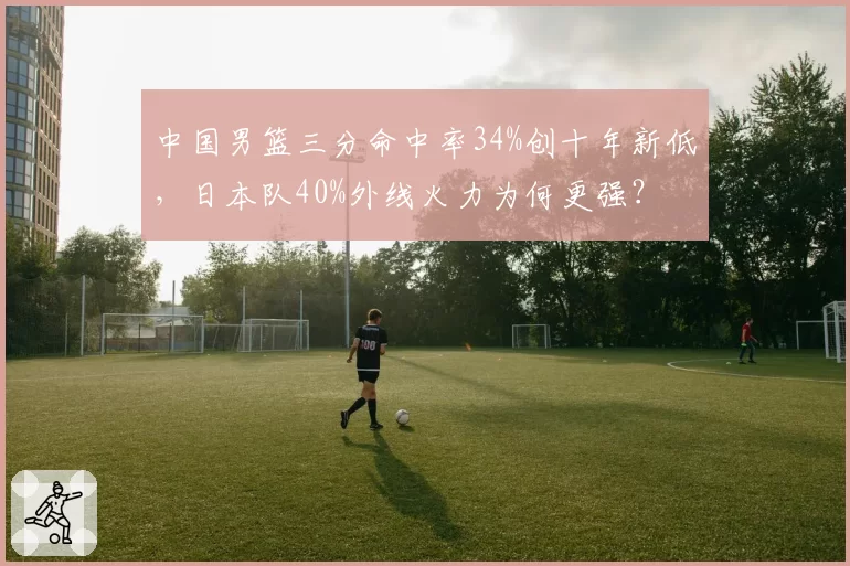 中国男篮三分命中率34%创十年新低，日本队40%外线火力为何更强？