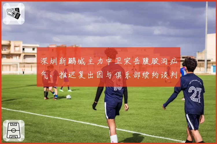 深圳新鹏城主力中卫宋岳腹股沟疝气，推迟复出因与俱乐部续约谈判僵持