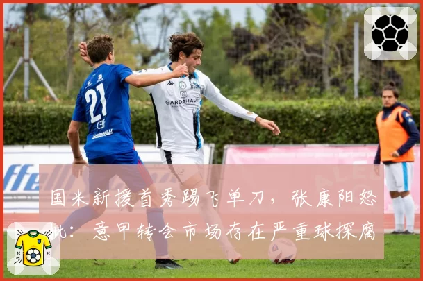 国米新援首秀踢飞单刀,张康阳怒批:意甲转会市场存在严重球探腐败