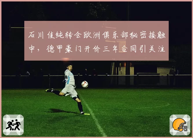 石川佳纯转会欧洲俱乐部秘密接触中,德甲豪门开价三年合同引关注