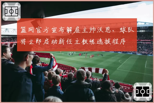 篮网官方宣布解雇主帅沃恩,球队将立即启动新任主教练选拔程序