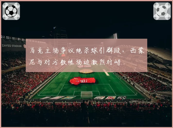 马竞主场争议绝杀球引群殴，西蒙尼与对方教练场边激烈对峙