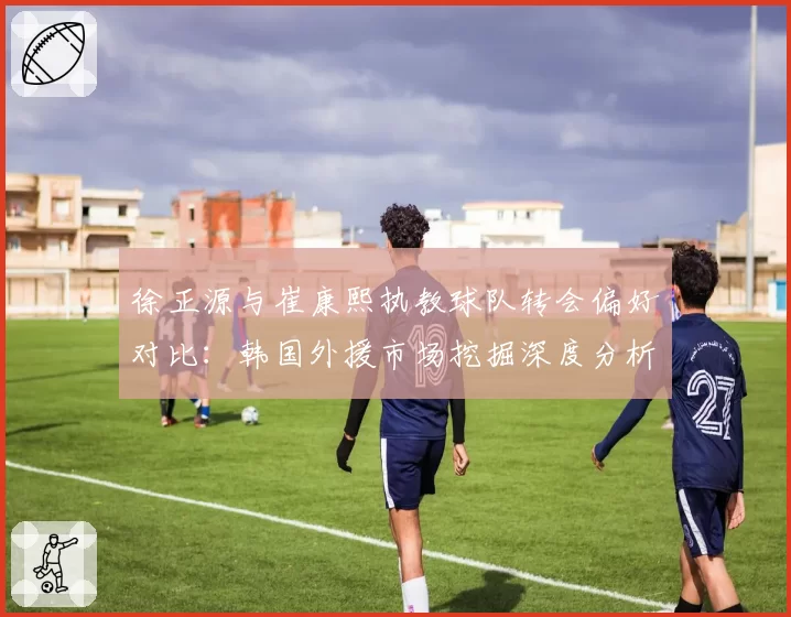 徐正源与崔康熙执教球队转会偏好对比:韩国外援市场挖掘深度分析