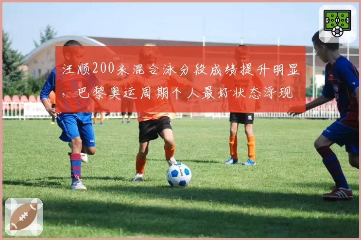 汪顺200米混合泳分段成绩提升明显,巴黎奥运周期个人最好状态浮现