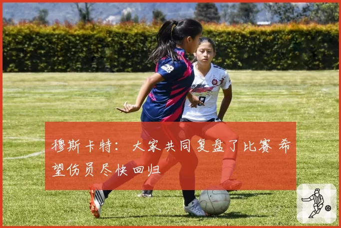 穆斯卡特：大家共同复盘了比赛 希望伤员尽快回归