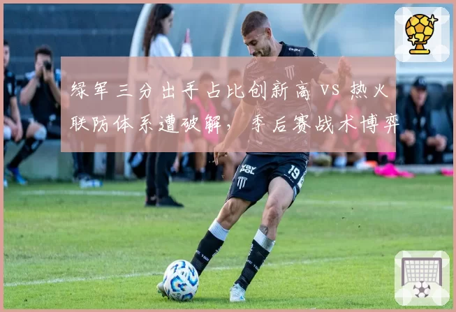 绿军三分出手占比创新高 vs 热火联防体系遭破解，季后赛战术博弈谁更高明？