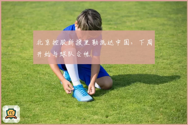 北京控股新援里勒抵达中国，下周开始与球队合练